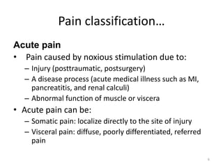 Pain classification…
Acute pain
• Pain caused by noxious stimulation due to:
– Injury (posttraumatic, postsurgery)
– A disease process (acute medical illness such as MI,
pancreatitis, and renal calculi)
– Abnormal function of muscle or viscera
• Acute pain can be:
– Somatic pain: localize directly to the site of injury
– Visceral pain: diffuse, poorly differentiated, referred
pain
6
 
