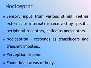 Nociceptor
 Sensory input from various stimuli (either
external or internal) is received by specific
peripheral receptors, called as nociceptors.
 Nociception – responds as transducers and
transmit impulses.
 Perception of pain.
 Found in all areas of body.
 