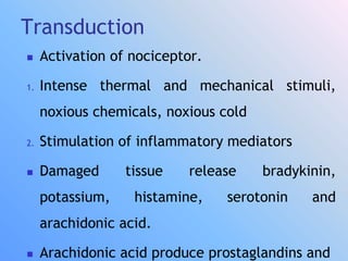Transduction
 Activation of nociceptor.
1. Intense thermal and mechanical stimuli,
noxious chemicals, noxious cold
2. Stimulation of inflammatory mediators
 Damaged tissue release bradykinin,
potassium, histamine, serotonin and
arachidonic acid.
 Arachidonic acid produce prostaglandins and
 