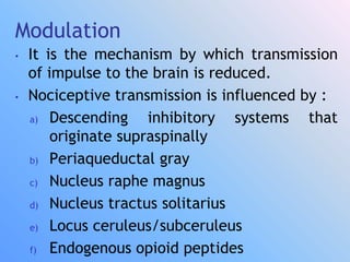 Modulation
• It is the mechanism by which transmission
of impulse to the brain is reduced.
• Nociceptive transmission is influenced by :
a) Descending inhibitory systems that
originate supraspinally
b) Periaqueductal gray
c) Nucleus raphe magnus
d) Nucleus tractus solitarius
e) Locus ceruleus/subceruleus
f) Endogenous opioid peptides
 