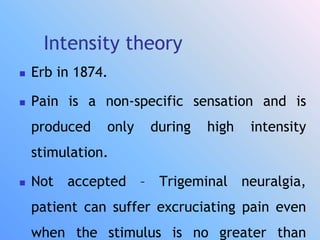 Intensity theory
 Erb in 1874.
 Pain is a non-specific sensation and is
produced only during high intensity
stimulation.
 Not accepted – Trigeminal neuralgia,
patient can suffer excruciating pain even
when the stimulus is no greater than
 