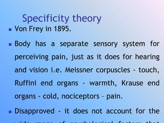 Specificity theory
 Von Frey in 1895.
 Body has a separate sensory system for
perceiving pain, just as it does for hearing
and vision i.e. Meissner corpuscles - touch,
Ruffini end organs - warmth, Krause end
organs - cold, nociceptors – pain.
 Disapproved - it does not account for the
 