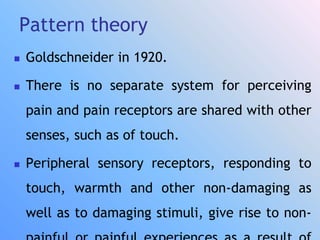 Pattern theory
 Goldschneider in 1920.
 There is no separate system for perceiving
pain and pain receptors are shared with other
senses, such as of touch.
 Peripheral sensory receptors, responding to
touch, warmth and other non-damaging as
well as to damaging stimuli, give rise to non-
 