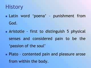 History
 Latin word ‘poena’ – punishment from
God.
 Aristotle - first to distinguish 5 physical
senses and considered pain to be the
‘passion of the soul’
 Plato – contented pain and pleasure arose
from within the body.
 
