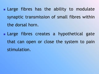  Large fibres has the ability to modulate
synaptic transmission of small fibres within
the dorsal horn.
 Large fibres creates a hypothetical gate
that can open or close the system to pain
stimulation.
 