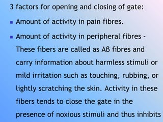 3 factors for opening and closing of gate:
 Amount of activity in pain fibres.
 Amount of activity in peripheral fibres -
These fibers are called as Aβ fibres and
carry information about harmless stimuli or
mild irritation such as touching, rubbing, or
lightly scratching the skin. Activity in these
fibers tends to close the gate in the
presence of noxious stimuli and thus inhibits
 