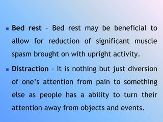  Bed rest – Bed rest may be beneficial to
allow for reduction of significant muscle
spasm brought on with upright activity.
 Distraction – It is nothing but just diversion
of one’s attention from pain to something
else as people has a ability to turn their
attention away from objects and events.
 