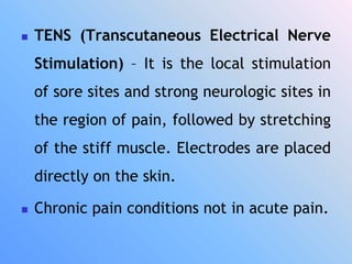  TENS (Transcutaneous Electrical Nerve
Stimulation) – It is the local stimulation
of sore sites and strong neurologic sites in
the region of pain, followed by stretching
of the stiff muscle. Electrodes are placed
directly on the skin.
 Chronic pain conditions not in acute pain.
 
