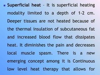  Superficial heat – It is superficial heating
modality limited to a depth of 1-2 cm.
Deeper tissues are not heated because of
the thermal insulation of subcutaneous fat
and increased blood flow that dissipates
heat. It diminishes the pain and decreases
local muscle spasm. There is a new
emerging concept among it is Continuous
low level heat therapy that allows for
 