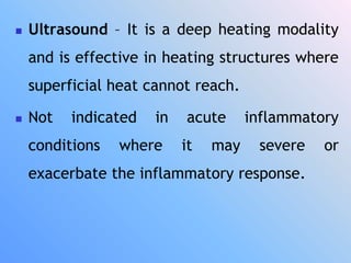  Ultrasound – It is a deep heating modality
and is effective in heating structures where
superficial heat cannot reach.
 Not indicated in acute inflammatory
conditions where it may severe or
exacerbate the inflammatory response.
 