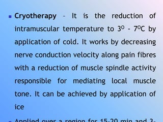  Cryotherapy – It is the reduction of
intramuscular temperature to 3O - 7OC by
application of cold. It works by decreasing
nerve conduction velocity along pain fibres
with a reduction of muscle spindle activity
responsible for mediating local muscle
tone. It can be achieved by application of
ice
 