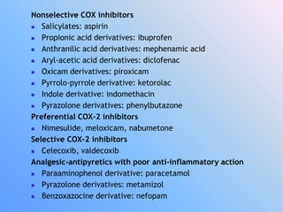 Nonselective COX inhibitors
 Salicylates: aspirin
 Propionic acid derivatives: ibuprofen
 Anthranilic acid derivatives: mephenamic acid
 Aryl-acetic acid derivatives: diclofenac
 Oxicam derivatives: piroxicam
 Pyrrolo-pyrrole derivative: ketorolac
 Indole derivative: indomethacin
 Pyrazolone derivatives: phenylbutazone
Preferential COX-2 inhibitors
 Nimesulide, meloxicam, nabumetone
Selective COX-2 inhibitors
 Celecoxib, valdecoxib
Analgesic-antipyretics with poor anti-inflammatory action
 Paraaminophenol derivative: paracetamol
 Pyrazolone derivatives: metamizol
 Benzoxazocine derivative: nefopam
 