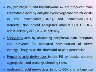  PG, prostacyclin and thromboxane A2 are produced from
arachidonic acid by enzyme cyclooxegenase which exists
in the constitutive(COX-1) and inducible(COX-1)
isoforms. Non opioid analgesics inhibits COX-1 COX-2
nonselectively or COX-2 selectively.
 Salicylates acts by obtunding peripheral pain receptors
and prevents PG mediated sensitization of nerve
endings. They raise the threshold to pain perception.
 Propionic acid derivatives inhibit PG synthesis, platelet
aggregation and prolongs bleeding time.
 Anthranilic acid derivatives inhibits COX and antagonise
 