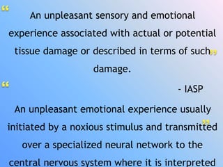 An unpleasant sensory and emotional
experience associated with actual or potential
tissue damage or described in terms of such
damage.
- IASP
An unpleasant emotional experience usually
initiated by a noxious stimulus and transmitted
over a specialized neural network to the
central nervous system where it is interpreted
 