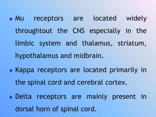  Mu receptors are located widely
throughtout the CNS especially in the
limbic system and thalamus, striatum,
hypothalamus and midbrain.
 Kappa receptors are located primarily in
the spinal cord and cerebral cortex.
 Delta receptors are mainly present in
dorsal horn of spinal cord.
 