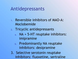 Antidepressants
1. Reversible inhibitors of MAO-A:
Moclobemide
2. Tricyclic antidepressants
a. NA + 5-HT reuptake inhibitors:
imipramine
b. Predominantly NA reuptake
inhibitors: desipramine
3. Selective serotonin reuptake
inhibitors: fluoxetine, sertraline
 