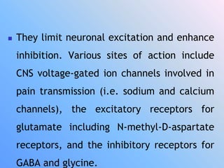  They limit neuronal excitation and enhance
inhibition. Various sites of action include
CNS voltage-gated ion channels involved in
pain transmission (i.e. sodium and calcium
channels), the excitatory receptors for
glutamate including N-methyl-D-aspartate
receptors, and the inhibitory receptors for
GABA and glycine.
 