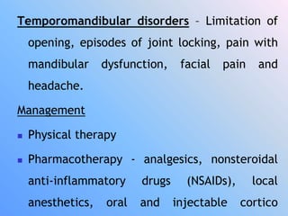 Temporomandibular disorders – Limitation of
opening, episodes of joint locking, pain with
mandibular dysfunction, facial pain and
headache.
Management
 Physical therapy
 Pharmacotherapy - analgesics, nonsteroidal
anti-inflammatory drugs (NSAIDs), local
anesthetics, oral and injectable cortico
 