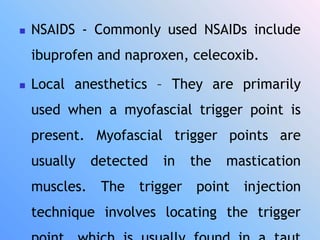  NSAIDS - Commonly used NSAIDs include
ibuprofen and naproxen, celecoxib.
 Local anesthetics – They are primarily
used when a myofascial trigger point is
present. Myofascial trigger points are
usually detected in the mastication
muscles. The trigger point injection
technique involves locating the trigger
 
