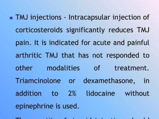  TMJ injections - Intracapsular injection of
corticosteroids significantly reduces TMJ
pain. It is indicated for acute and painful
arthritic TMJ that has not responded to
other modalities of treatment.
Triamcinolone or dexamethasone, in
addition to 2% lidocaine without
epinephrine is used.
 