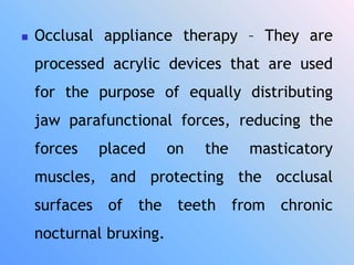  Occlusal appliance therapy – They are
processed acrylic devices that are used
for the purpose of equally distributing
jaw parafunctional forces, reducing the
forces placed on the masticatory
muscles, and protecting the occlusal
surfaces of the teeth from chronic
nocturnal bruxing.
 