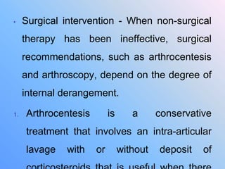 • Surgical intervention - When non-surgical
therapy has been ineffective, surgical
recommendations, such as arthrocentesis
and arthroscopy, depend on the degree of
internal derangement.
1. Arthrocentesis is a conservative
treatment that involves an intra-articular
lavage with or without deposit of
 