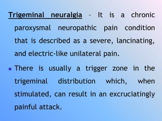 Trigeminal neuralgia – It is a chronic
paroxysmal neuropathic pain condition
that is described as a severe, lancinating,
and electric-like unilateral pain.
 There is usually a trigger zone in the
trigeminal distribution which, when
stimulated, can result in an excruciatingly
painful attack.
 