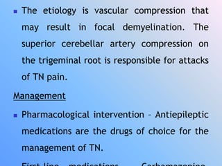  The etiology is vascular compression that
may result in focal demyelination. The
superior cerebellar artery compression on
the trigeminal root is responsible for attacks
of TN pain.
Management
 Pharmacological intervention – Antiepileptic
medications are the drugs of choice for the
management of TN.
 