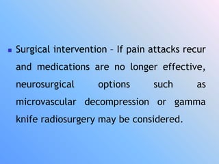  Surgical intervention – If pain attacks recur
and medications are no longer effective,
neurosurgical options such as
microvascular decompression or gamma
knife radiosurgery may be considered.
 