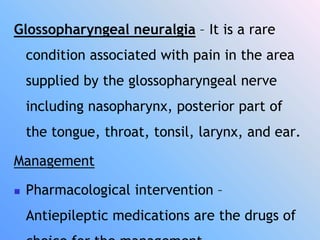 Glossopharyngeal neuralgia – It is a rare
condition associated with pain in the area
supplied by the glossopharyngeal nerve
including nasopharynx, posterior part of
the tongue, throat, tonsil, larynx, and ear.
Management
 Pharmacological intervention –
Antiepileptic medications are the drugs of
 
