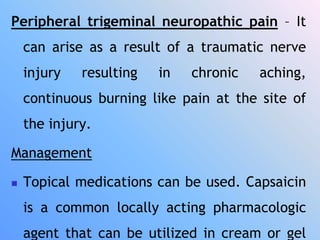 Peripheral trigeminal neuropathic pain – It
can arise as a result of a traumatic nerve
injury resulting in chronic aching,
continuous burning like pain at the site of
the injury.
Management
 Topical medications can be used. Capsaicin
is a common locally acting pharmacologic
agent that can be utilized in cream or gel
 