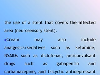 the use of a stent that covers the affected
area (neurosensory stent).
Cream may also include
analgesics/sedatives such as ketamine,
NSAIDs such as diclofenac, anticonvulsant
drugs such as gabapentin and
carbamazepine, and tricyclic antidepressant
 