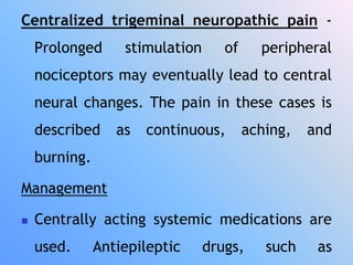 Centralized trigeminal neuropathic pain -
Prolonged stimulation of peripheral
nociceptors may eventually lead to central
neural changes. The pain in these cases is
described as continuous, aching, and
burning.
Management
 Centrally acting systemic medications are
used. Antiepileptic drugs, such as
 