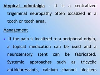 Atypical odontalgia – It is a centralized
trigeminal neuropathy often localized in a
tooth or tooth area.
Management
 If the pain is localized to a peripheral origin,
a topical medication can be used and a
neurosensory stent can be fabricated.
Systemic approaches such as tricyclic
antidepressants, calcium channel blockers
 