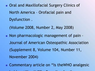  Oral and Maxillofacial Surgery Clinics of
North America – Orofacial pain and
Dysfunction .
(Volume 2008, Number 2, May 2008)
 Non pharmacologic management of pain –
Journal of American Osteopathic Association
(Supplement 8, Volume 104, Number 11,
November 2004)
 Commentary article on “Is theWHO analgesic
 