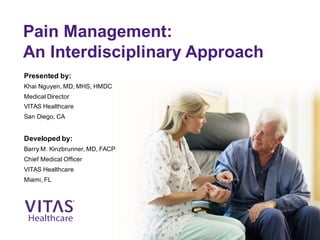 Pain Management:
An Interdisciplinary Approach
Presented by:
Khai Nguyen, MD, MHS, HMDC
Medical Director
VITAS Healthcare
San Diego, CA
Developed by:
Barry M. Kinzbrunner, MD, FACP
Chief Medical Officer
VITAS Healthcare
Miami, FL
 
