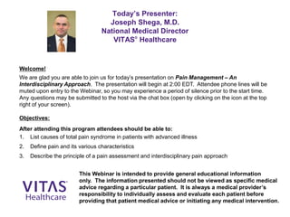 Today’s Presenter:
Joseph Shega, M.D.
National Medical Director
VITAS®
Healthcare
Welcome!
We are glad you are able to join us for today’s presentation on Pain Management – An
Interdisciplinary Approach. The presentation will begin at 2:00 EDT. Attendee phone lines will be
muted upon entry to the Webinar, so you may experience a period of silence prior to the start time.
Any questions may be submitted to the host via the chat box (open by clicking on the icon at the top
right of your screen).
Objectives:
After attending this program attendees should be able to:
1. List causes of total pain syndrome in patients with advanced illness
2. Define pain and its various characteristics
3. Describe the principle of a pain assessment and interdisciplinary pain approach
This Webinar is intended to provide general educational information
only. The information presented should not be viewed as specific medical
advice regarding a particular patient. It is always a medical provider’s
responsibility to individually assess and evaluate each patient before
providing that patient medical advice or initiating any medical intervention.
 