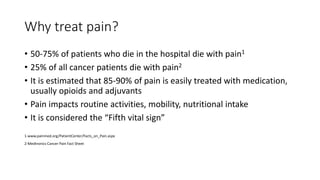 Why treat pain?
• 50-75% of patients who die in the hospital die with pain1
• 25% of all cancer patients die with pain2
• ...