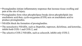 • Prostaglandins initiate inflammatory responses that increase tissue swelling and
pain at the site of injury.
• Prostaglandins form when phospholipase breaks down phospholipids into
arachidonic acid then, cyclo-oxygenase (COX) acts on arachidonic acid to
produce prostaglandins.
• NSAIDs block the formation of prostaglandins.
• The nonselective NSAIDs, such as ibuprofen, naproxen, diclofenac, and ketorolac,
inhibit both COX-1 and COX-2, and
• The selective COX-2 NSAIDs, such as celecoxib, inhibit only COX-2.
 