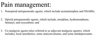Pain management:
1. Nonopioid antispasmodic agents, which include acetaminophen and NSAIDs;
2. Opioid antispasmodic agents, which include, morphine, hydromorphone,
fentanyl, and oxycodone; and
3. Co-analgesic agents (also referred to as adjuvant analgesic agents), which
includes, local anesthetics, some anticonvulsants, and some antidepressants.
 