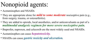 Nonopioid agents:
• Acetaminophen and NSAIDs
• They are appropriate alone for mild to some moderate nociceptive pain (e.g.,
from surgery, trauma, or osteoarthritis).
• They are added to opioids, local anesthetics, and/or anticonvulsants as part of a
multimodal analgesic regimen for more severe nociceptive pain.
• Ibuprofen, naproxen, and celecoxib are the most widely used oral NSAIDs.
• Acetaminophen can cause hepatotoxicity.
• NSAIDs can cause gastric toxicity and ulceration.
 