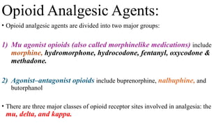 Opioid Analgesic Agents:
• Opioid analgesic agents are divided into two major groups:
1) Mu agonist opioids (also called morphinelike medications) include
morphine, hydromorphone, hydrocodone, fentanyl, oxycodone &
methadone.
2) Agonist–antagonist opioids include buprenorphine, nalbuphine, and
butorphanol
• There are three major classes of opioid receptor sites involved in analgesia: the
mu, delta, and kappa.
 
