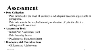 24
Assessment
• Data Collection
• Pain threshold is the level of intensity at which pain becomes appreciable or
perceptible.
• Pain tolerance is the level of intensity or duration of pain the client is
willing or able to endure.
• Assessment Tools
• Initial Pain Assessment Tool
• Pain Intensity Scales
• Psychosocial Pain Assessment
• Developmental Considerations
• Children and Adolescents
Dec 16, 2024
 