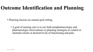 26
Outcome Identification and Planning
• Planning focuses on mutual goal setting.
• A goal of nursing care is to use both nonpharmacologic and
pharmacologic interventions in planning strategies to control or
maintain clients at desired levels of functioning and pain.
Dec 16, 2024
 