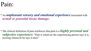 Pain:
• An unpleasant sensory and emotional experience associated with
actual or potential tissue damage.
• The clinical definition of pain reinforces that pain is a highly personal and
subjective experience: “Pain is whatever the experiencing person says it is,
existing whenever he says it does”
 