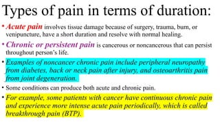 Types of pain in terms of duration:
•Acute pain involves tissue damage because of surgery, trauma, burn, or
venipuncture, have a short duration and resolve with normal healing.
•Chronic or persistent pain is cancerous or noncancerous that can persist
throughout person’s life.
• Examples of noncancer chronic pain include peripheral neuropathy
from diabetes, back or neck pain after injury, and osteoarthritis pain
from joint degeneration.
• Some conditions can produce both acute and chronic pain.
• For example, some patients with cancer have continuous chronic pain
and experience more intense acute pain periodically, which is called
breakthrough pain (BTP).
 