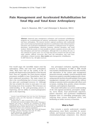 The Journal of Arthroplasty Vol. 22 No. 7 Suppl. 3 2007




Pain Management and Accelerated Rehabilitation for
      Total Hip and Total Knee Arthroplasty

                      Amar S. Ranawat, MD,*y and Chitranjan S. Ranawat, MDyz




                     Abstract: Improved pain management techniques and accelerated rehabilitation
                     programs are revolutionizing our patients' postoperative experience after total hip
                     and knee arthroplasty. The process involves regional anesthesia with multimodal
                     pain control using local periarticular injections in combination with enhanced patient
                     education and accelerated rehabilitation provided by a dedicated team of surgeons,
                     physicians, anesthesiologists, physician assistants, physical therapists, and social
                     workers. With this system, it is now possible to achieve a painless recovery after total
                     hip arthroplasty and total knee arthroplasty. Although this is not always the case, it
                     was unheard of in prior years. It is our hope that future research into this area will
                     make painful, difficult recoveries after total hip arthroplasty and total knee
                     arthroplasty a distant memory. Key words: pain management, rehabilitation.
                     © 2007 Elsevier Inc. All rights reserved.




Few would argue the incredible impact total hip                               Any presurgical evaluation regarding informed
arthroplasty (THA) and total knee arthroplasty                             consent in anticipation of THR or TKR should
(THA, TKA) have had on the quality of life of                              now include a detailed discussion of the risks, benefits,
people with degenerative joint disease of the hip and                      and alternatives of the various pain management
knee. They are, arguably, the 2 best elective surgical                     protocols currently available. General anesthesia with
procedures available to man. Nonetheless, they are                         intravenous patient-controlled analgesia with a short-
both underused procedures. The main reason for                             acting narcotic has been the gold standard. Newer pain
this is the overwhelming fear of severe postopera-                         management strategies aim to control pain without
tive pain and a prolonged recovery [1]. Although                           relying on narcotics and its attendant side effects such
this was certainly the norm in years past, it is now                       as nausea, vomiting, ileus, pruritis, urinary retention,
becoming more of an exception. This is because our                         confusion, and respiratory depression.
understanding of the pain-generating process is                               This article will outline our current understanding
improving, and our ability to control postoperative                        of the role regional anesthesia, preemptive analge-
pain is also improving.                                                    sia, nerve blocks, local periarticular injections,
                                                                           patient education, and accelerated rehabilitation
   From the *Lenox Hill Hospital, New York, New York; yThe Ranawat
                                                                           programs have in controlling postoperative pain,
Orthopaedic Center; and zThe Department of Orthopaedic Surgery,            reducing deep venous thrombosis (DVT), and
LHH, New York, NY.                                                         facilitating an earlier recovery of function.
   Submitted May 2, 2007; accepted May 24, 2007.
   No funds were received in support of this article. Chitranjan S.
Ranawat and Amar S. Ranawat are consultants for DePuy
Orthopaedics, Inc., Warsaw, Ind and Stryker Corp., Mahwah, NJ.                                What is Pain?
Institutional Review Board approval was not obtained for this
article because there were no human participants.
   Reprint requests: Amar S. Ranawat, MD, Lenox Hill Hospital,               Pain remains a poorly understood, complex
11th Floor, 130 East 77th Street, New York, NY 10021.                      phenomenon most likely controlled by neural,
   © 2007 Elsevier Inc. All rights reserved.
   0883-5403/07/1906-0004$32.00/0                                          cellular, and humeral mechanisms, with a strong
   doi:10.1016/j.arth.2007.05.040                                          emotional/psychologic component. Any effective



                                                                      12
 