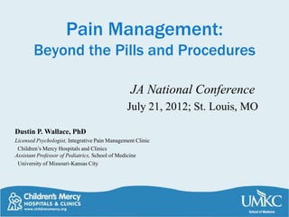 Pain Management:
       Beyond the Pills and Procedures

                                                JA National Conference
                                               July 21, 2012; St. Louis, MO

Dustin P. Wallace, PhD
Licensed Psychologist, Integrative Pain Management Clinic
 Children’s Mercy Hospitals and Clinics
Assistant Professor of Pediatrics, School of Medicine
 University of Missouri-Kansas City
 
