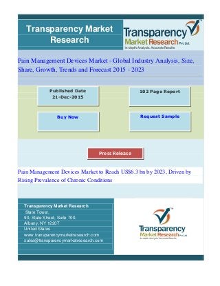 Transparency Market
Research
Pain Management Devices Market - Global Industry Analysis, Size,
Share, Growth, Trends and Forecast 2015 - 2023
Pain Management Devices Market to Reach US$6.3 bn by 2023, Driven by
Rising Prevalence of Chronic Conditions
Transparency Market Research
State Tower,
90, State Street, Suite 700.
Albany, NY 12207
United States
www.transparencymarketresearch.com
sales@transparencymarketresearch.com
102 Page ReportPublished Date
21-Dec-2015
Buy Now Request Sample
Press Release
 