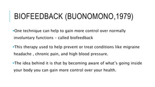 BIOFEEDBACK (BUONOMONO,1979)
One technique can help to gain more control over normally
involuntary functions – called biofeedback
This therapy used to help prevent or treat conditions like migraine
headache , chronic pain, and high blood pressure.
The idea behind it is that by becoming aware of what’s going inside
your body you can gain more control over your health.
 